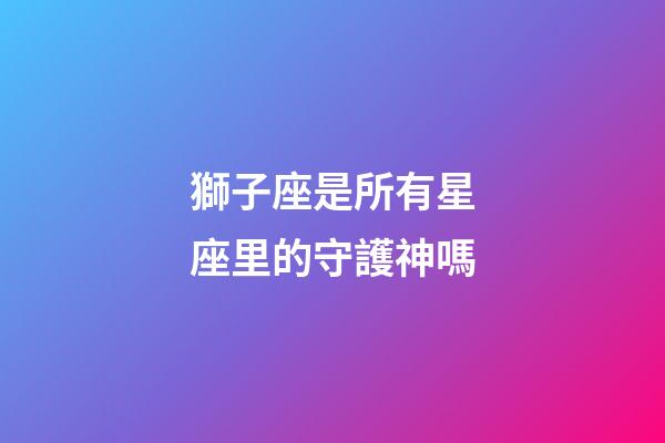 獅子座是所有星座里的守護神嗎-第1張-星座運勢-玄機派