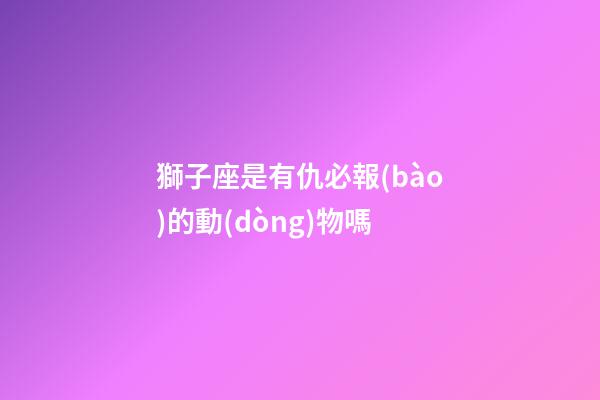 獅子座是有仇必報(bào)的動(dòng)物嗎-第1張-星座運(yùn)勢-玄機(jī)派