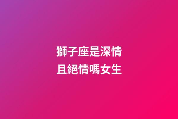 獅子座是深情且絕情嗎女生-第1張-星座運勢-玄機派