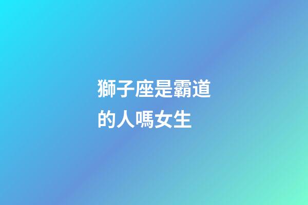獅子座是霸道的人嗎女生-第1張-星座運勢-玄機派