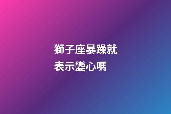 獅子座暴躁就表示變心嗎-第1張-星座運勢-玄機派