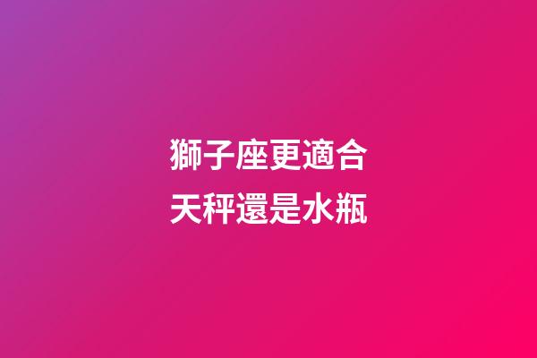 獅子座更適合天秤還是水瓶-第1張-星座運(yùn)勢(shì)-玄機(jī)派