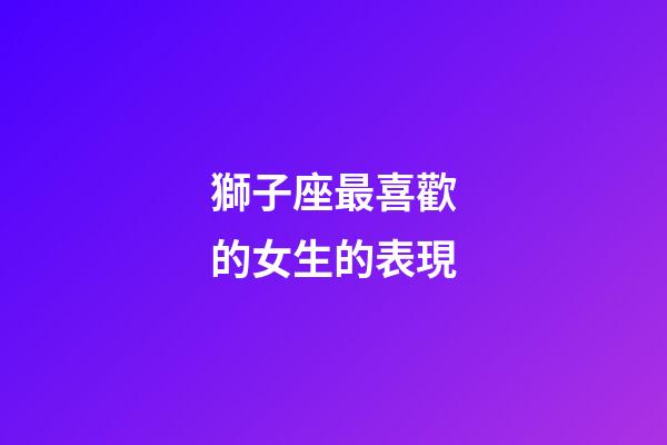 獅子座最喜歡的女生的表現-第1張-星座運勢-玄機派