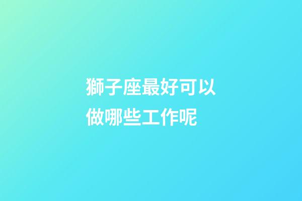 獅子座最好可以做哪些工作呢-第1張-星座運(yùn)勢(shì)-玄機(jī)派