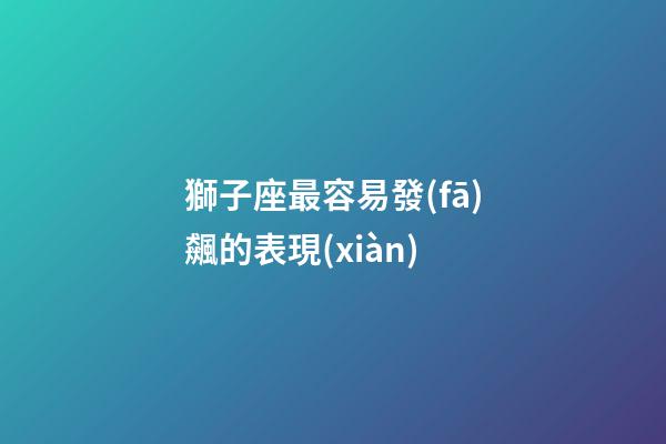 獅子座最容易發(fā)飆的表現(xiàn)-第1張-星座運(yùn)勢(shì)-玄機(jī)派