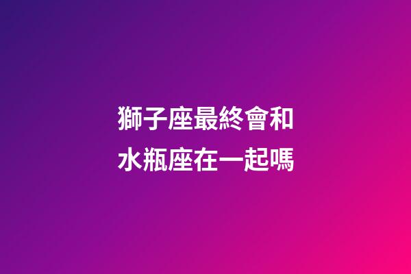 獅子座最終會和水瓶座在一起嗎-第1張-星座運勢-玄機派