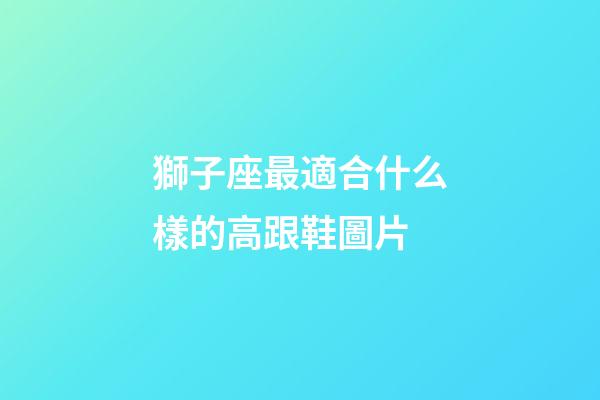 獅子座最適合什么樣的高跟鞋圖片-第1張-星座運(yùn)勢(shì)-玄機(jī)派