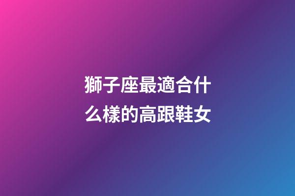 獅子座最適合什么樣的高跟鞋女-第1張-星座運(yùn)勢(shì)-玄機(jī)派