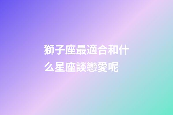 獅子座最適合和什么星座談戀愛呢-第1張-星座運勢-玄機派