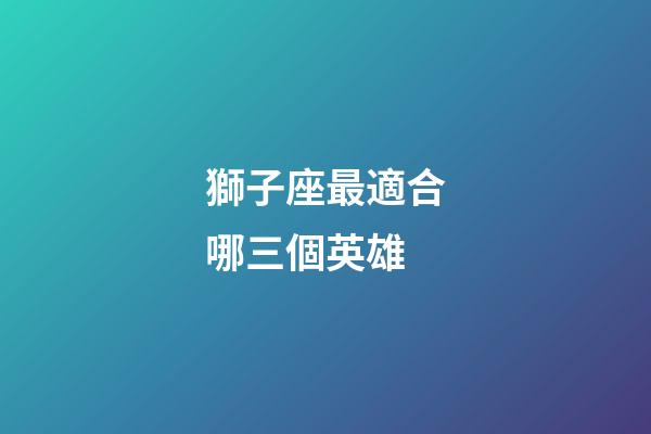 獅子座最適合哪三個英雄-第1張-星座運勢-玄機派
