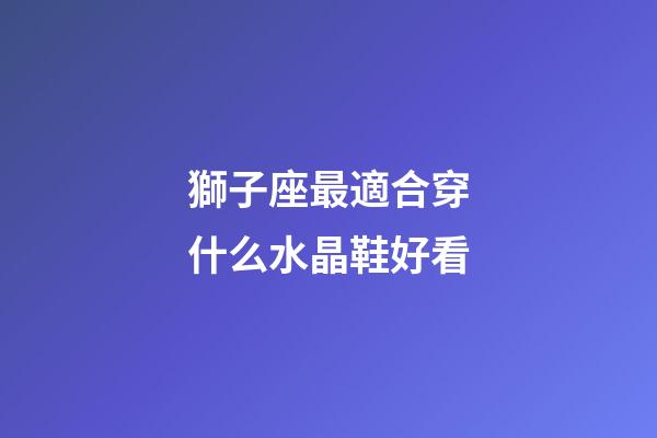獅子座最適合穿什么水晶鞋好看-第1張-星座運勢-玄機派