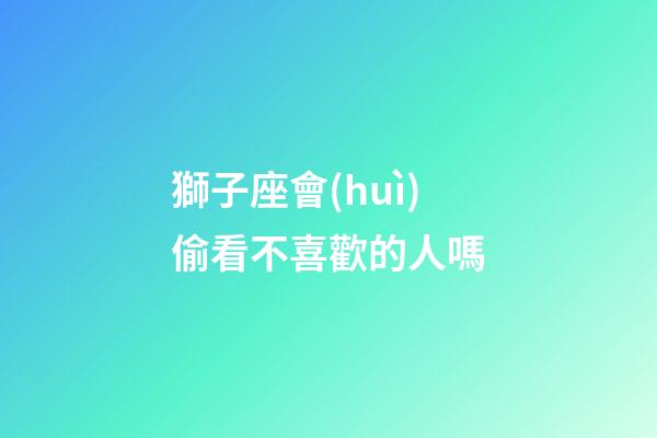獅子座會(huì)偷看不喜歡的人嗎-第1張-星座運(yùn)勢(shì)-玄機(jī)派