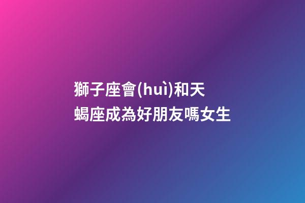 獅子座會(huì)和天蝎座成為好朋友嗎女生-第1張-星座運(yùn)勢(shì)-玄機(jī)派