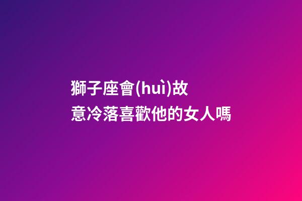 獅子座會(huì)故意冷落喜歡他的女人嗎-第1張-星座運(yùn)勢(shì)-玄機(jī)派