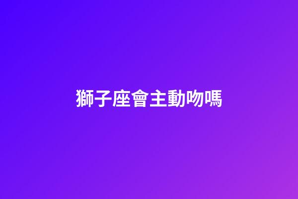 獅子座會主動吻嗎-第1張-星座運勢-玄機派