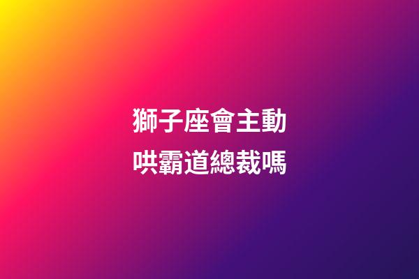 獅子座會主動哄霸道總裁嗎-第1張-星座運勢-玄機派