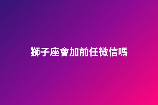 獅子座會加前任微信嗎-第1張-星座運勢-玄機派