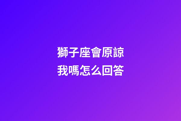 獅子座會原諒我嗎怎么回答-第1張-星座運勢-玄機派