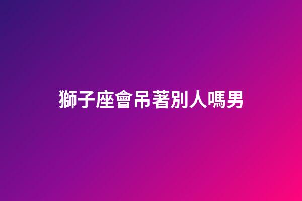 獅子座會吊著別人嗎男-第1張-星座運勢-玄機(jī)派