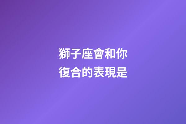 獅子座會和你復合的表現是-第1張-星座運勢-玄機派
