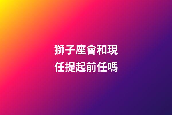 獅子座會和現任提起前任嗎-第1張-星座運勢-玄機派