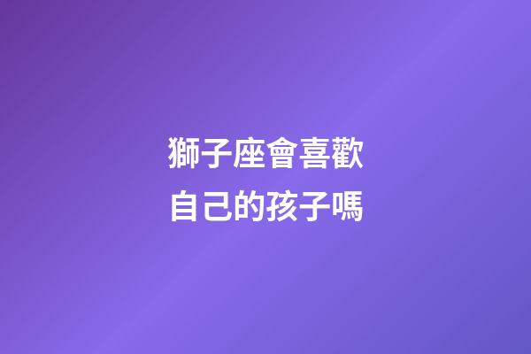 獅子座會喜歡自己的孩子嗎-第1張-星座運勢-玄機派