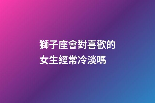 獅子座會對喜歡的女生經常冷淡嗎-第1張-星座運勢-玄機派