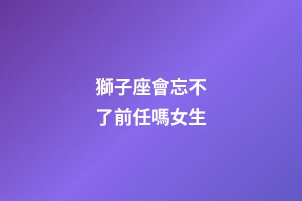 獅子座會忘不了前任嗎女生-第1張-星座運勢-玄機派