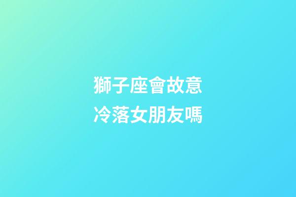 獅子座會故意冷落女朋友嗎-第1張-星座運勢-玄機派