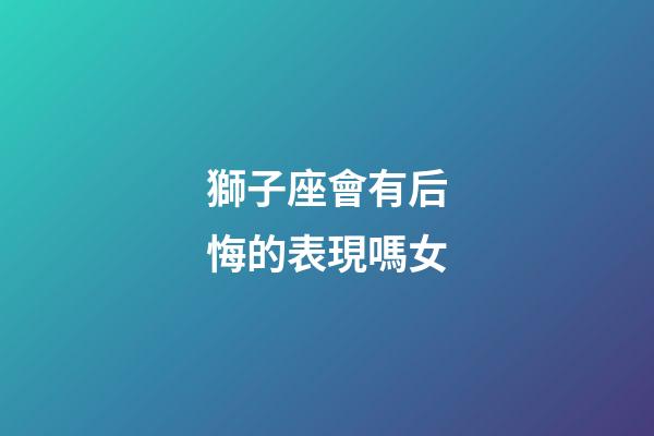 獅子座會有后悔的表現嗎女-第1張-星座運勢-玄機派