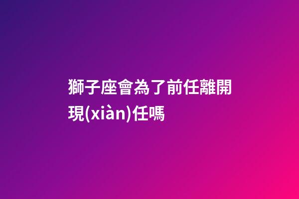 獅子座會為了前任離開現(xiàn)任嗎-第1張-星座運勢-玄機派