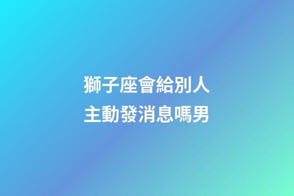 獅子座會給別人主動發消息嗎男-第1張-星座運勢-玄機派
