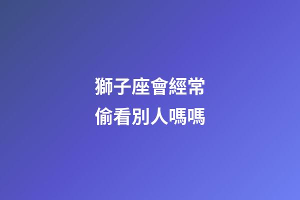 獅子座會經常偷看別人嗎嗎-第1張-星座運勢-玄機派