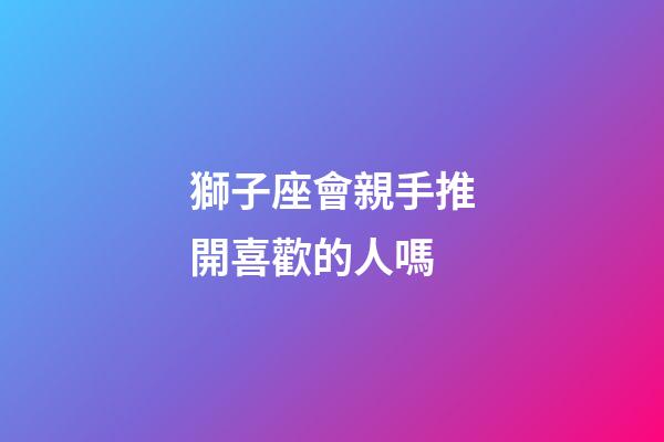 獅子座會親手推開喜歡的人嗎-第1張-星座運勢-玄機派