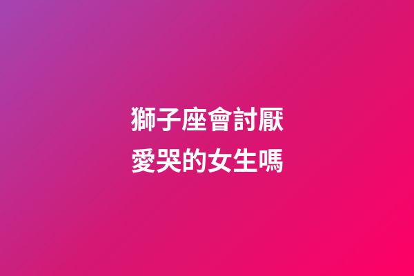 獅子座會討厭愛哭的女生嗎-第1張-星座運勢-玄機派
