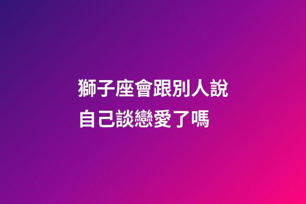 獅子座會跟別人說自己談戀愛了嗎-第1張-星座運勢-玄機派