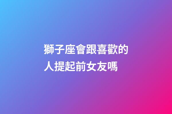 獅子座會跟喜歡的人提起前女友嗎-第1張-星座運勢-玄機派