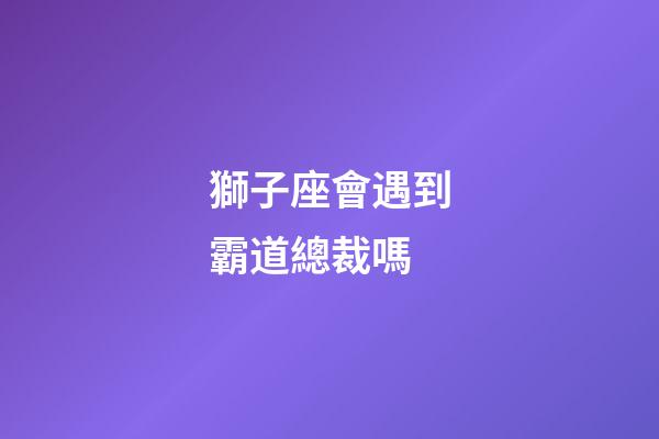 獅子座會遇到霸道總裁嗎-第1張-星座運勢-玄機派