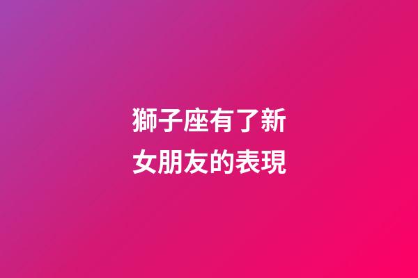 獅子座有了新女朋友的表現-第1張-星座運勢-玄機派
