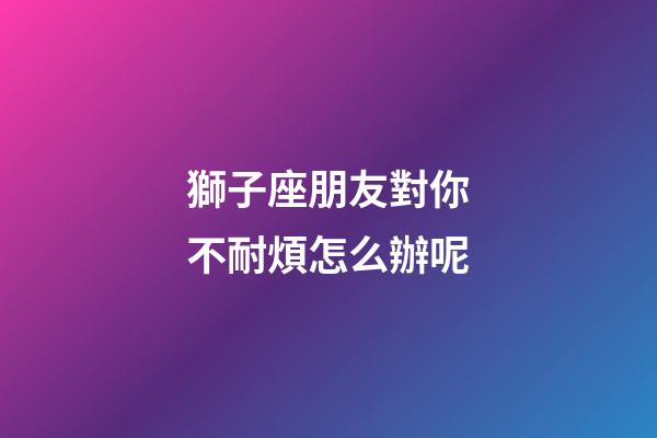獅子座朋友對你不耐煩怎么辦呢-第1張-星座運勢-玄機派