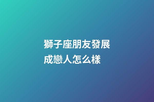 獅子座朋友發展成戀人怎么樣-第1張-星座運勢-玄機派