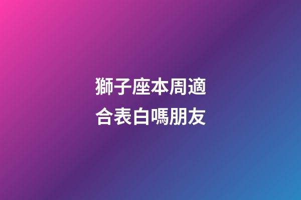 獅子座本周適合表白嗎朋友-第1張-星座運勢-玄機派