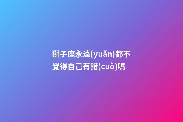 獅子座永遠(yuǎn)都不覺得自己有錯(cuò)嗎-第1張-星座運(yùn)勢(shì)-玄機(jī)派