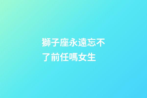 獅子座永遠忘不了前任嗎女生-第1張-星座運勢-玄機派