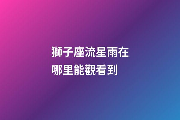獅子座流星雨在哪里能觀看到-第1張-星座運(yùn)勢(shì)-玄機(jī)派