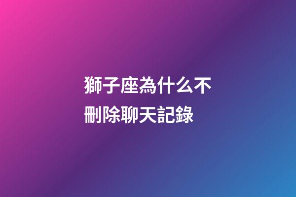 獅子座為什么不刪除聊天記錄-第1張-星座運(yùn)勢-玄機(jī)派