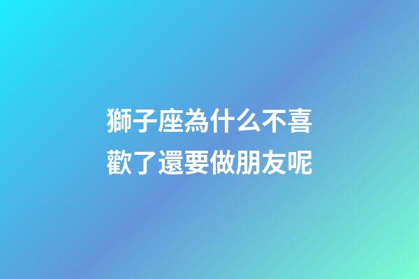 獅子座為什么不喜歡了還要做朋友呢-第1張-星座運勢-玄機派