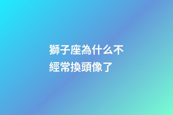 獅子座為什么不經常換頭像了-第1張-星座運勢-玄機派
