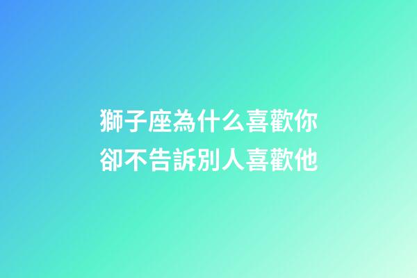 獅子座為什么喜歡你卻不告訴別人喜歡他-第1張-星座運勢-玄機派