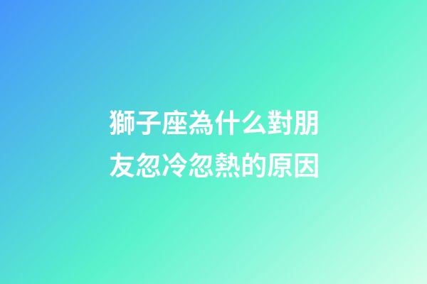 獅子座為什么對朋友忽冷忽熱的原因-第1張-星座運勢-玄機派